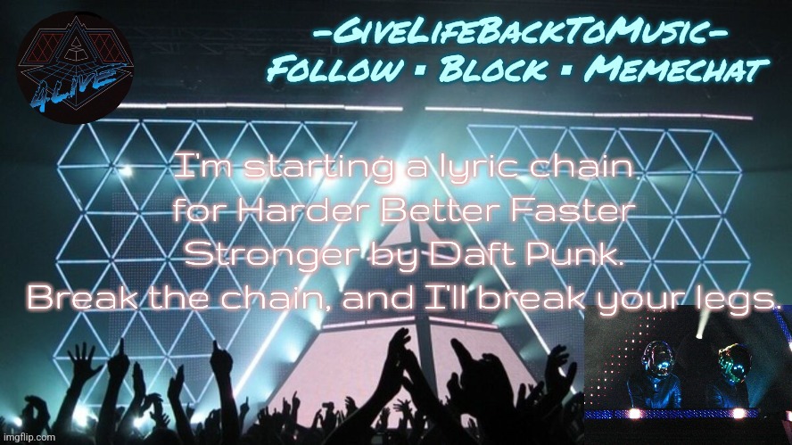 Alive 2007 temp idk | I'm starting a lyric chain for Harder Better Faster Stronger by Daft Punk.
Break the chain, and I'll break your legs. | image tagged in alive 2007 temp idk | made w/ Imgflip meme maker