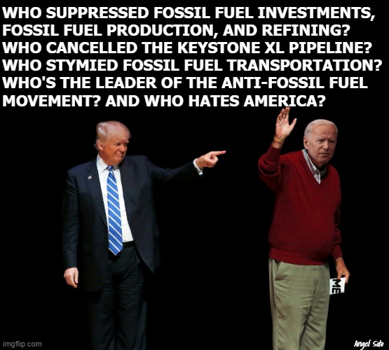 Trump points to Biden for destroying America | WHO SUPPRESSED FOSSIL FUEL INVESTMENTS, 
FOSSIL FUEL PRODUCTION, AND REFINING? 
WHO CANCELLED THE KEYSTONE XL PIPELINE? 
WHO STYMIED FOSSIL FUEL TRANSPORTATION?
WHO'S THE LEADER OF THE ANTI-FOSSIL FUEL
MOVEMENT? AND WHO HATES AMERICA? Angel Soto | image tagged in donald trump,joe biden,fossil fuel,america,production,pipeline | made w/ Imgflip meme maker