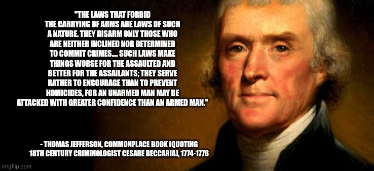 Thomas Jefferson  | "THE LAWS THAT FORBID THE CARRYING OF ARMS ARE LAWS OF SUCH A NATURE. THEY DISARM ONLY THOSE WHO ARE NEITHER INCLINED NOR DETERMINED TO COMMIT CRIMES.... SUCH LAWS MAKE THINGS WORSE FOR THE ASSAULTED AND BETTER FOR THE ASSAILANTS; THEY SERVE RATHER TO ENCOURAGE THAN TO PREVENT HOMICIDES, FOR AN UNARMED MAN MAY BE ATTACKED WITH GREATER CONFIDENCE THAN AN ARMED MAN."; - THOMAS JEFFERSON, COMMONPLACE BOOK (QUOTING 18TH CENTURY CRIMINOLOGIST CESARE BECCARIA), 1774-1776 | image tagged in thomas jefferson,funny memes | made w/ Imgflip meme maker