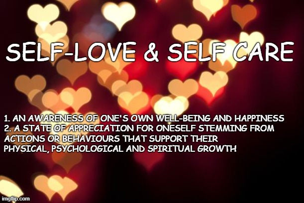 hearts | SELF-LOVE & SELF CARE; 1. AN AWARENESS OF ONE'S OWN WELL-BEING AND HAPPINESS

2. A STATE OF APPRECIATION FOR ONESELF STEMMING FROM ACTIONS OR BEHAVIOURS THAT SUPPORT THEIR PHYSICAL, PSYCHOLOGICAL AND SPIRITUAL GROWTH | image tagged in hearts | made w/ Imgflip meme maker