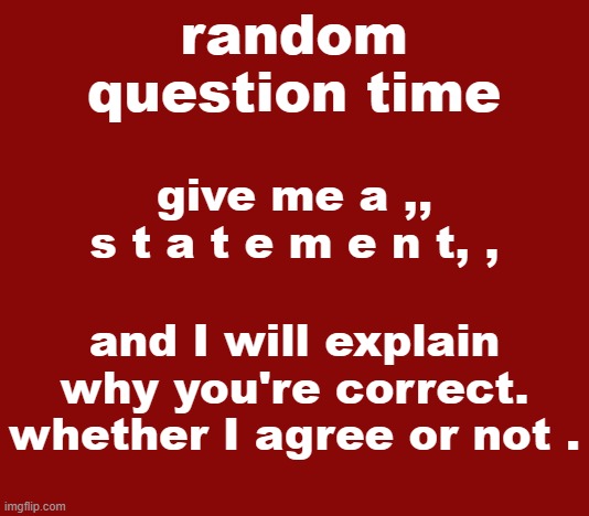 Experiment. | give me a ,, s t a t e m e n t, , and I will explain why you're correct. whether I agree or not . | image tagged in random question time | made w/ Imgflip meme maker