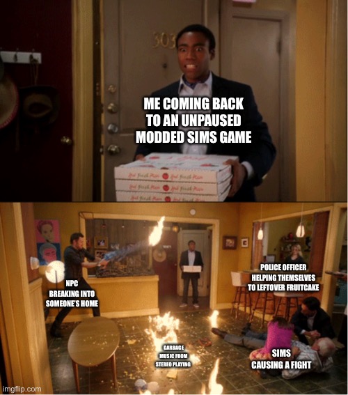 Community Fire Pizza Meme | ME COMING BACK TO AN UNPAUSED MODDED SIMS GAME; POLICE OFFICER HELPING THEMSELVES TO LEFTOVER FRUITCAKE; NPC BREAKING INTO SOMEONE’S HOME; SIMS CAUSING A FIGHT; GARBAGE MUSIC FROM STEREO PLAYING | image tagged in community fire pizza meme | made w/ Imgflip meme maker