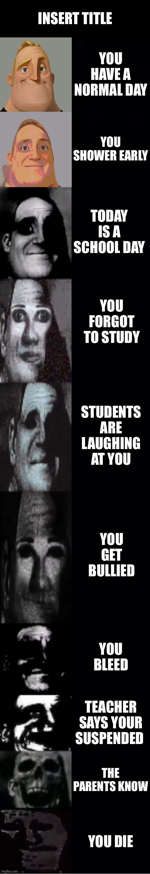 mr incredible becoming uncanny | INSERT TITLE; YOU HAVE A NORMAL DAY; YOU SHOWER EARLY; TODAY IS A SCHOOL DAY; YOU FORGOT TO STUDY; STUDENTS ARE LAUGHING AT YOU; YOU GET BULLIED; YOU BLEED; TEACHER SAYS YOUR SUSPENDED; THE PARENTS KNOW; YOU DIE | image tagged in mr incredible becoming uncanny | made w/ Imgflip meme maker