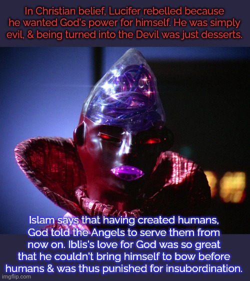A more thoughtful & sympathetic take. | In Christian belief, Lucifer rebelled because he wanted God's power for himself. He was simply evil, & being turned into the Devil was just desserts. Islam says that having created humans,
God told the Angels to serve them from now on. Iblis's love for God was so great that he couldn't bring himself to bow before
humans & was thus punished for insubordination. | image tagged in lucifer dr smith lost in space battlestar galactica,muslims,comparison,abrahamic religions,demon | made w/ Imgflip meme maker