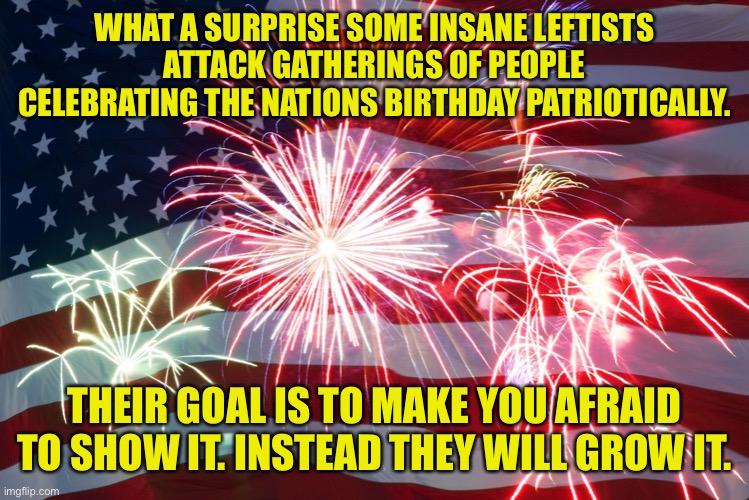 They attack patriotism to try and lessen it | WHAT A SURPRISE SOME INSANE LEFTISTS ATTACK GATHERINGS OF PEOPLE CELEBRATING THE NATIONS BIRTHDAY PATRIOTICALLY. THEIR GOAL IS TO MAKE YOU AFRAID TO SHOW IT. INSTEAD THEY WILL GROW IT. | image tagged in 4th of july flag fireworks,fly it high,patriot despite them,loony left,ideology of hate | made w/ Imgflip meme maker