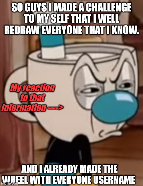 Am lazy :( | SO GUYS I MADE A CHALLENGE TO MY SELF THAT I WELL REDRAW EVERYONE THAT I KNOW. My reaction to that information ---->; AND I ALREADY MADE THE WHEEL WITH EVERYONE USERNAME | image tagged in mugman face,help | made w/ Imgflip meme maker