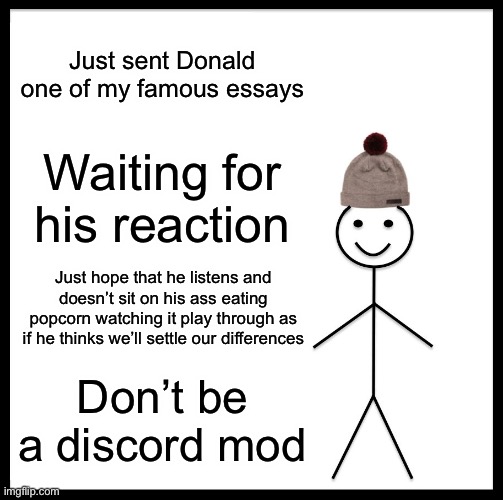 Be Like Bill | Just sent Donald one of my famous essays; Waiting for his reaction; Just hope that he listens and doesn’t sit on his ass eating popcorn watching it play through as if he thinks we’ll settle our differences; Don’t be a discord mod | image tagged in memes,be like bill | made w/ Imgflip meme maker