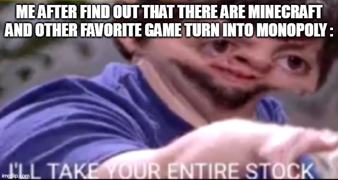yes | ME AFTER FIND OUT THAT THERE ARE MINECRAFT AND OTHER FAVORITE GAME TURN INTO MONOPOLY : | image tagged in i will take your entire stock | made w/ Imgflip meme maker