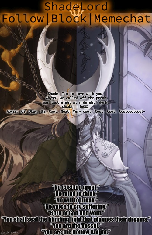 ShadeLord Announcement Template - The Hollow Knight | Shade: I’m in love with you.

Abyss: We called off the prank war last night at midnight, dork.

Shade: I know.

Abyss: Ah. Okay. Um. Cool. Neat. Very cool. Cool. Cool. Coolcoolcool- | image tagged in shadelord announcement template - the hollow knight | made w/ Imgflip meme maker