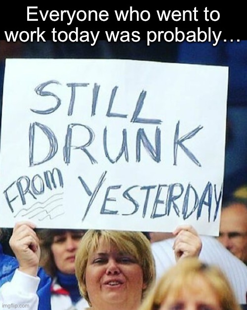 Everyone who went to work today was probably… | made w/ Imgflip meme maker