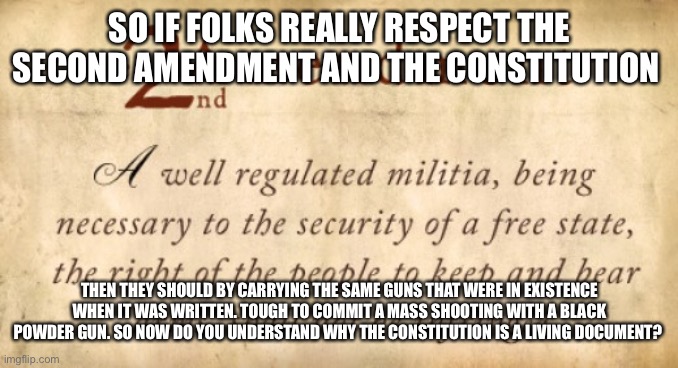 2nd Amendment | SO IF FOLKS REALLY RESPECT THE SECOND AMENDMENT AND THE CONSTITUTION; THEN THEY SHOULD BY CARRYING THE SAME GUNS THAT WERE IN EXISTENCE WHEN IT WAS WRITTEN. TOUGH TO COMMIT A MASS SHOOTING WITH A BLACK POWDER GUN. SO NOW DO YOU UNDERSTAND WHY THE CONSTITUTION IS A LIVING DOCUMENT? | image tagged in 2nd amendment | made w/ Imgflip meme maker