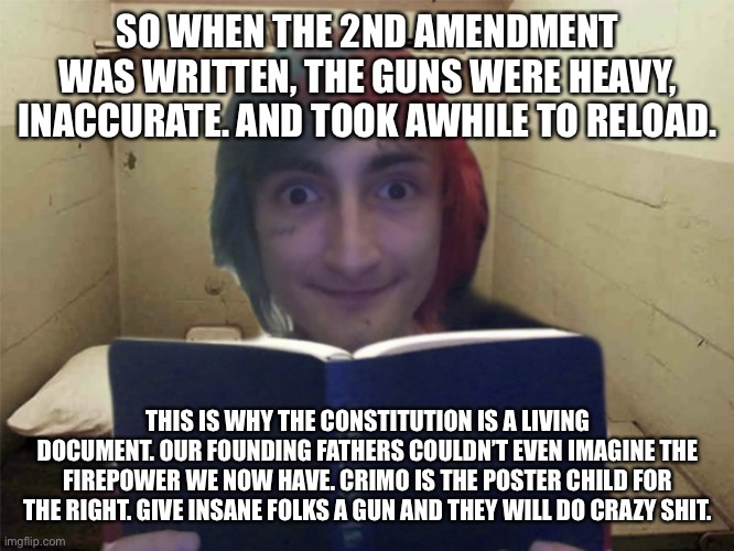 Awake the Rapper | SO WHEN THE 2ND AMENDMENT WAS WRITTEN, THE GUNS WERE HEAVY, INACCURATE. AND TOOK AWHILE TO RELOAD. THIS IS WHY THE CONSTITUTION IS A LIVING DOCUMENT. OUR FOUNDING FATHERS COULDN’T EVEN IMAGINE THE FIREPOWER WE NOW HAVE. CRIMO IS THE POSTER CHILD FOR THE RIGHT. GIVE INSANE FOLKS A GUN AND THEY WILL DO CRAZY SHIT. | image tagged in awake the rapper | made w/ Imgflip meme maker