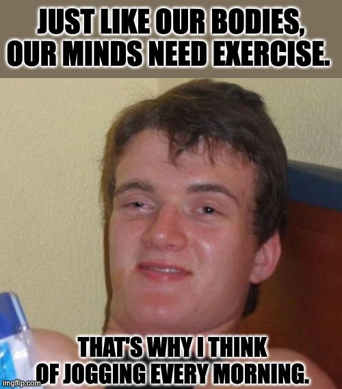 Exercise | JUST LIKE OUR BODIES, OUR MINDS NEED EXERCISE. THAT'S WHY I THINK OF JOGGING EVERY MORNING. | image tagged in memes,10 guy | made w/ Imgflip meme maker