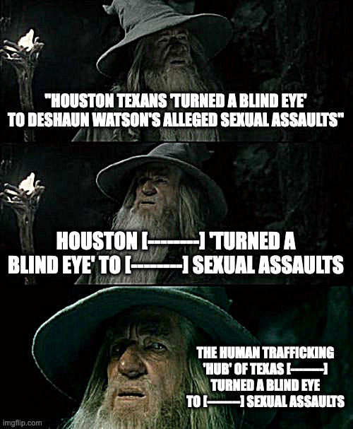 houston, we have a problem |  "HOUSTON TEXANS 'TURNED A BLIND EYE' TO DESHAUN WATSON'S ALLEGED SEXUAL ASSAULTS"; HOUSTON [--------] 'TURNED A BLIND EYE' TO [--------] SEXUAL ASSAULTS; THE HUMAN TRAFFICKING 'HUB' OF TEXAS [--------] TURNED A BLIND EYE TO [--------] SEXUAL ASSAULTS | image tagged in memes,confused gandalf | made w/ Imgflip meme maker