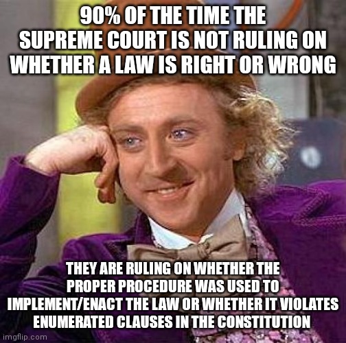 Creepy Condescending Wonka Meme | 90% OF THE TIME THE SUPREME COURT IS NOT RULING ON WHETHER A LAW IS RIGHT OR WRONG; THEY ARE RULING ON WHETHER THE PROPER PROCEDURE WAS USED TO IMPLEMENT/ENACT THE LAW OR WHETHER IT VIOLATES ENUMERATED CLAUSES IN THE CONSTITUTION | image tagged in memes,creepy condescending wonka | made w/ Imgflip meme maker