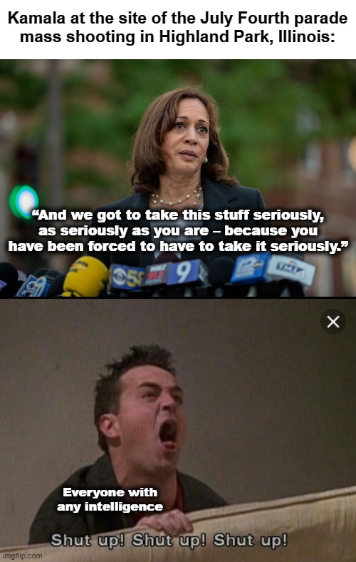Just shut up already! | Kamala at the site of the July Fourth parade
mass shooting in Highland Park, Illinois:; “And we got to take this stuff seriously, as seriously as you are – because you have been forced to have to take it seriously.”; Everyone with any intelligence | image tagged in shut up chandler,memes,kamala harris,democrats,joe biden,vice president | made w/ Imgflip meme maker