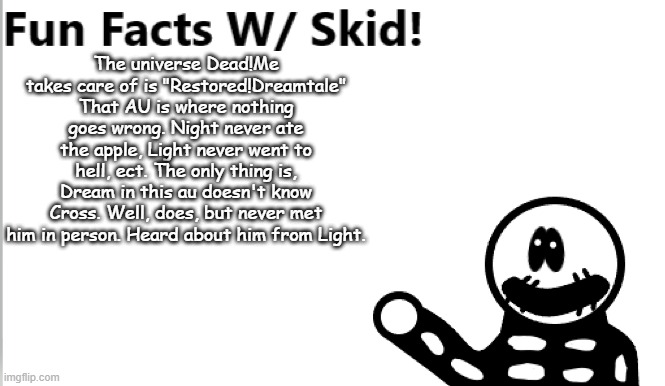 Yeah Dead!Me used nearly all of their power to make Restored!Dreamtale. I don't know if they can reach full power again | The universe Dead!Me takes care of is "Restored!Dreamtale" That AU is where nothing goes wrong. Night never ate the apple, Light never went to hell, ect. The only thing is, Dream in this au doesn't know Cross. Well, does, but never met him in person. Heard about him from Light. | image tagged in fun facts w/ skid | made w/ Imgflip meme maker