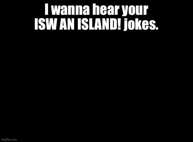 ISW AN ISLAND | I wanna hear your ISW AN ISLAND! jokes. | image tagged in blank black,jokes,isw an island | made w/ Imgflip meme maker