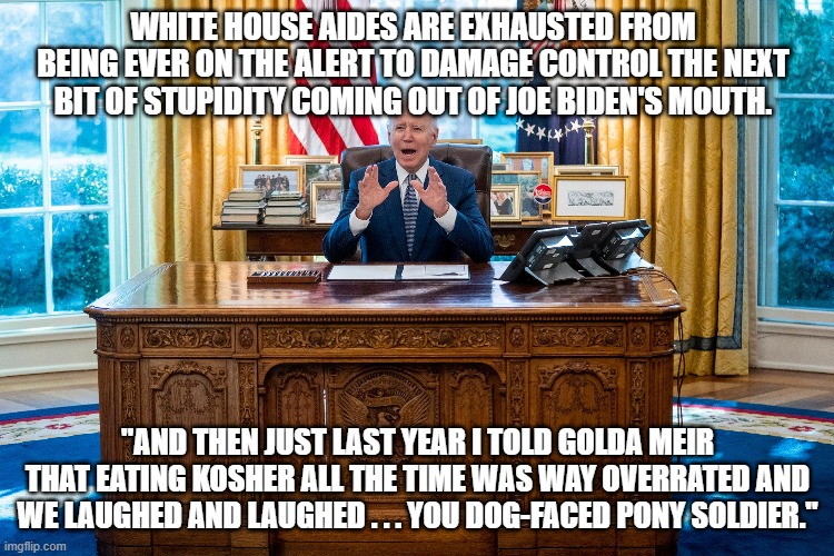 Dear leftists . . . When you dance with the devil, you are going to get burned. | WHITE HOUSE AIDES ARE EXHAUSTED FROM BEING EVER ON THE ALERT TO DAMAGE CONTROL THE NEXT BIT OF STUPIDITY COMING OUT OF JOE BIDEN'S MOUTH. "AND THEN JUST LAST YEAR I TOLD GOLDA MEIR THAT EATING KOSHER ALL THE TIME WAS WAY OVERRATED AND WE LAUGHED AND LAUGHED . . . YOU DOG-FACED PONY SOLDIER." | image tagged in the real biden | made w/ Imgflip meme maker