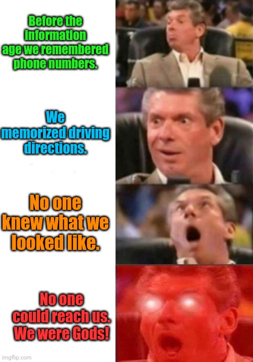 The good ole days. |  Before the information age we remembered phone numbers. We memorized driving directions. No one knew what we looked like. No one could reach us.
We were Gods! | image tagged in mr mcmahon reaction,funny | made w/ Imgflip meme maker