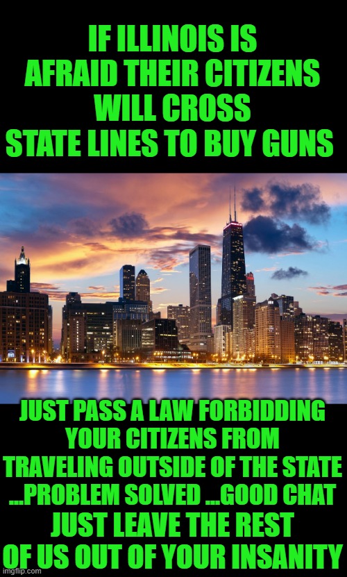 yep | IF ILLINOIS IS AFRAID THEIR CITIZENS WILL CROSS STATE LINES TO BUY GUNS; JUST PASS A LAW FORBIDDING YOUR CITIZENS FROM TRAVELING OUTSIDE OF THE STATE ...PROBLEM SOLVED ...GOOD CHAT; JUST LEAVE THE REST OF US OUT OF YOUR INSANITY | image tagged in chicago | made w/ Imgflip meme maker