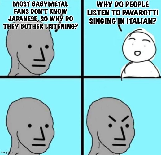 Angry npc wojak | MOST BABYMETAL FANS DON'T KNOW JAPANESE, SO WHY DO THEY BOTHER LISTENING? WHY DO PEOPLE LISTEN TO PAVAROTTI SINGING IN ITALIAN? | image tagged in angry npc wojak | made w/ Imgflip meme maker