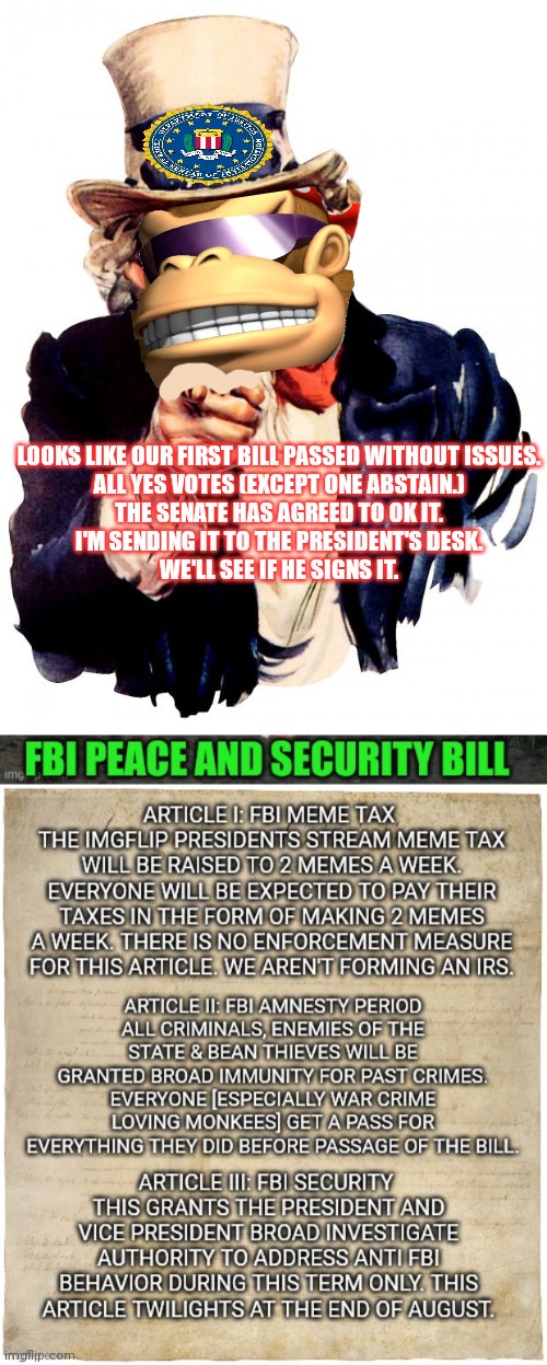 I'm sending this bill to the president's desk. | LOOKS LIKE OUR FIRST BILL PASSED WITHOUT ISSUES.
ALL YES VOTES (EXCEPT ONE ABSTAIN.)
THE SENATE HAS AGREED TO OK IT.
I'M SENDING IT TO THE PRESIDENT'S DESK.
WE'LL SEE IF HE SIGNS IT. | image tagged in memes,uncle sam,uncle monkee,vote | made w/ Imgflip meme maker