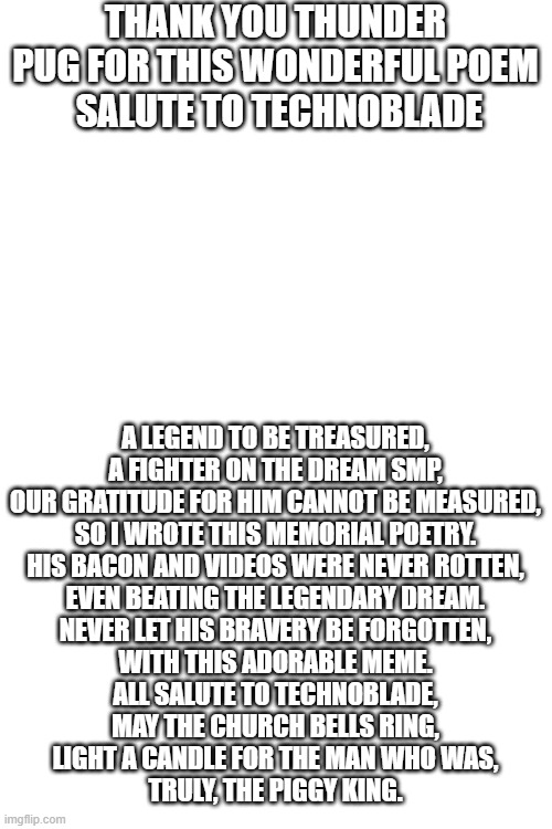 o7 | THANK YOU THUNDER PUG FOR THIS WONDERFUL POEM
 SALUTE TO TECHNOBLADE; A LEGEND TO BE TREASURED,
A FIGHTER ON THE DREAM SMP,
OUR GRATITUDE FOR HIM CANNOT BE MEASURED,
SO I WROTE THIS MEMORIAL POETRY.
HIS BACON AND VIDEOS WERE NEVER ROTTEN,
EVEN BEATING THE LEGENDARY DREAM.
NEVER LET HIS BRAVERY BE FORGOTTEN,
WITH THIS ADORABLE MEME.
ALL SALUTE TO TECHNOBLADE,
MAY THE CHURCH BELLS RING,
LIGHT A CANDLE FOR THE MAN WHO WAS,
TRULY, THE PIGGY KING. | image tagged in blank white template | made w/ Imgflip meme maker