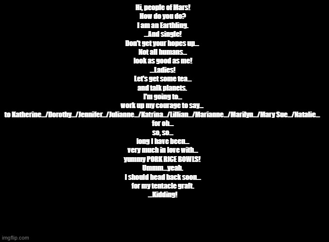 second contact (pick a different name for the to x... line every time you copy and paste) | Hi, people of Mars!
How do you do?
I am an Earthling.
...And single!
Don't get your hopes up...	
Not all humans...
look as good as me!
...Ladies!
Let's get some tea...
and talk planets.	
I'm going to...
work up my courage to say...	
to Katherine.../Dorothy.../Jennifer.../Julianne.../Katrina.../Lillian.../Marianne.../Marilyn.../Mary Sue.../Natalie... 
for oh...
so, so...
long I have been...
very much in love with...
yummy PORK RICE BOWLS!	
Ummm...yeah.
I should head back soon...
for my tentacle graft.
...Kidding! | image tagged in blank black,rhythm heaven,copypasta | made w/ Imgflip meme maker
