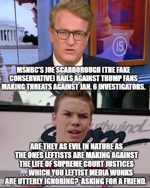 It's almost as if the media outlets have got -- gasp! -- double standards. | MSNBC'S JOE SCARBOROUGH (THE FAKE CONSERVATIVE) RAILS AGAINST TRUMP FANS MAKING THREATS AGAINST JAN. 6 INVESTIGATORS. ARE THEY AS EVIL IN NATURE AS THE ONES LEFTISTS ARE MAKING AGAINST THE LIFE OF SUPREME COURT JUSTICES . . . WHICH YOU LEFTIST MEDIA WONKS ARE UTTERLY IGNORING?  ASKING FOR A FRIEND. | image tagged in fake conservative | made w/ Imgflip meme maker