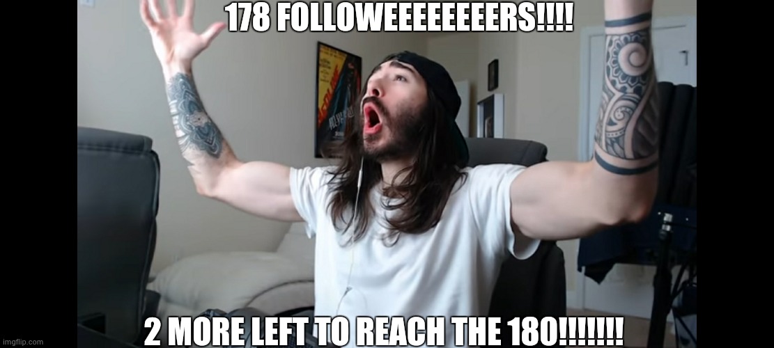 200 followers comming?!?!?!?!? | 178 FOLLOWEEEEEEEERS!!!! 2 MORE LEFT TO REACH THE 180!!!!!!! | image tagged in moist critikal screaming | made w/ Imgflip meme maker