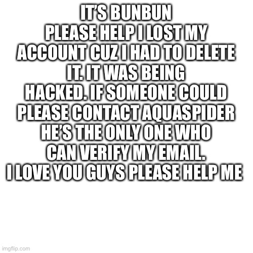 Blank Transparent Square Meme | IT’S BUNBUN PLEASE HELP I LOST MY ACCOUNT CUZ I HAD TO DELETE IT. IT WAS BEING HACKED. IF SOMEONE COULD PLEASE CONTACT AQUASPIDER HE’S THE ONLY ONE WHO CAN VERIFY MY EMAIL. I LOVE YOU GUYS PLEASE HELP ME | image tagged in memes,blank transparent square | made w/ Imgflip meme maker