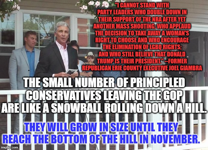 The Republican Party, Conservative In Name Only! | "I CANNOT STAND WITH PARTY LEADERS WHO DOUBLE DOWN IN THEIR SUPPORT OF THE NRA AFTER YET ANOTHER MASS SHOOTING; WHO APPLAUD THE DECISION TO TAKE AWAY A WOMAN'S RIGHT TO CHOOSE AND WHO ENCOURAGE THE ELIMINATION OF LGBQ RIGHTS; AND WHO STILL BELIEVE THAT DONALD TRUMP IS THEIR PRESIDENT." --FORMER REPUBLICAN ERIE COUNTY EXECUTIVE JOEL GIAMBRA; THE SMALL NUMBER OF PRINCIPLED CONSERVATIVES LEAVING THE GOP ARE LIKE A SNOWBALL ROLLING DOWN A HILL. THEY WILL GROW IN SIZE UNTIL THEY REACH THE BOTTOM OF THE HILL IN NOVEMBER. | image tagged in politics | made w/ Imgflip meme maker