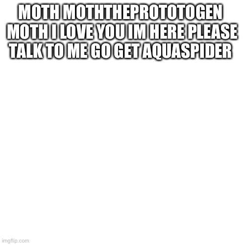 Blank Transparent Square | MOTH MOTHTHEPROTOTOGEN 
MOTH I LOVE YOU IM HERE PLEASE TALK TO ME GO GET AQUASPIDER | image tagged in memes,blank transparent square | made w/ Imgflip meme maker