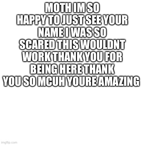 THANK YOU | MOTH IM SO HAPPY TO JUST SEE YOUR NAME I WAS SO SCARED THIS WOULDNT WORK THANK YOU FOR BEING HERE THANK YOU SO MCUH YOURE AMAZING | image tagged in memes,blank transparent square | made w/ Imgflip meme maker