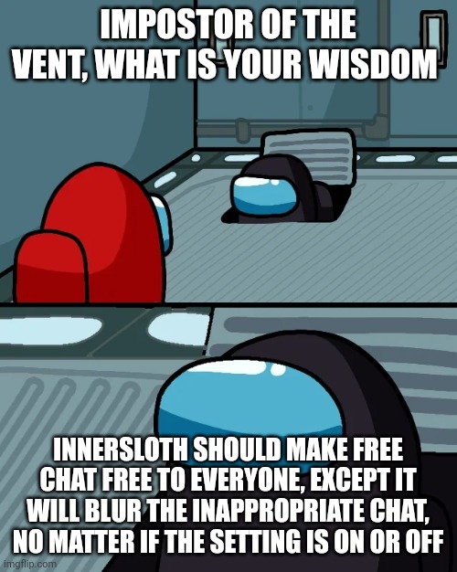impostor of the vent |  IMPOSTOR OF THE VENT, WHAT IS YOUR WISDOM; INNERSLOTH SHOULD MAKE FREE CHAT FREE TO EVERYONE, EXCEPT IT WILL BLUR THE INAPPROPRIATE CHAT, NO MATTER IF THE SETTING IS ON OR OFF | image tagged in impostor of the vent | made w/ Imgflip meme maker