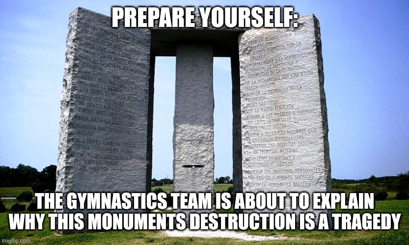 Georgia Guidestones | PREPARE YOURSELF:; THE GYMNASTICS TEAM IS ABOUT TO EXPLAIN WHY THIS MONUMENTS DESTRUCTION IS A TRAGEDY | image tagged in georgia guidestones | made w/ Imgflip meme maker