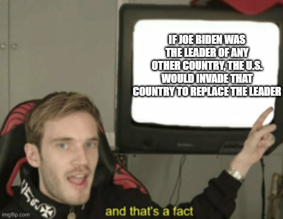 and that's a fact | IF JOE BIDEN WAS THE LEADER OF ANY OTHER COUNTRY, THE U.S. WOULD INVADE THAT COUNTRY TO REPLACE THE LEADER | image tagged in and that's a fact | made w/ Imgflip meme maker