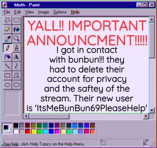 IMPORTANT!!! | YALL!! IMPORTANT ANNOUNCMENT!!!!! I got in contact with bunbun!!! they had to delete their account for privacy and the saftey of the stream. Their new user is 'ItsMeBunBun69PleaseHelp' | image tagged in moth temp 4 | made w/ Imgflip meme maker