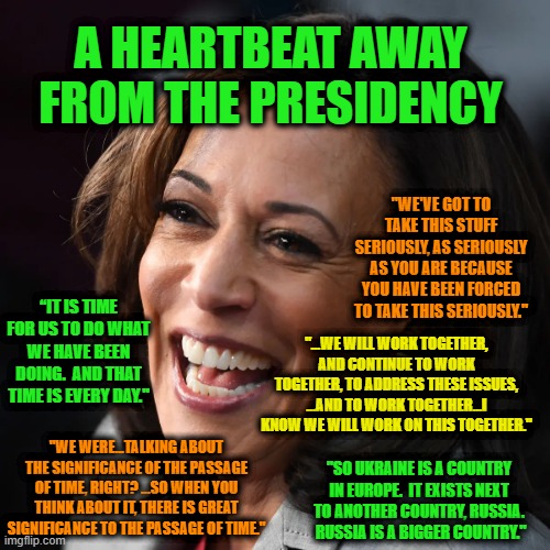 Cackle, Cackle | A HEARTBEAT AWAY FROM THE PRESIDENCY; "WE'VE GOT TO TAKE THIS STUFF SERIOUSLY, AS SERIOUSLY AS YOU ARE BECAUSE YOU HAVE BEEN FORCED TO TAKE THIS SERIOUSLY."; “IT IS TIME FOR US TO DO WHAT WE HAVE BEEN DOING.  AND THAT TIME IS EVERY DAY."; "...WE WILL WORK TOGETHER, AND CONTINUE TO WORK TOGETHER, TO ADDRESS THESE ISSUES, ...AND TO WORK TOGETHER...I KNOW WE WILL WORK ON THIS TOGETHER."; "WE WERE...TALKING ABOUT THE SIGNIFICANCE OF THE PASSAGE OF TIME, RIGHT? ...SO WHEN YOU THINK ABOUT IT, THERE IS GREAT SIGNIFICANCE TO THE PASSAGE OF TIME."; "SO UKRAINE IS A COUNTRY IN EUROPE.  IT EXISTS NEXT TO ANOTHER COUNTRY, RUSSIA.  RUSSIA IS A BIGGER COUNTRY." | image tagged in kamala harris,word salad,presidency | made w/ Imgflip meme maker