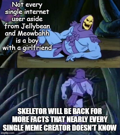 Am I the only one who knows this? |  Not every single internet user aside from Jellybean and Meowbahh is a boy with a girlfriend; SKELETOR WILL BE BACK FOR MORE FACTS THAT NEARLY EVERY SINGLE MEME CREATOR DOESN'T KNOW | image tagged in skeletor disturbing facts,true,disturbing,girls,be respectful | made w/ Imgflip meme maker