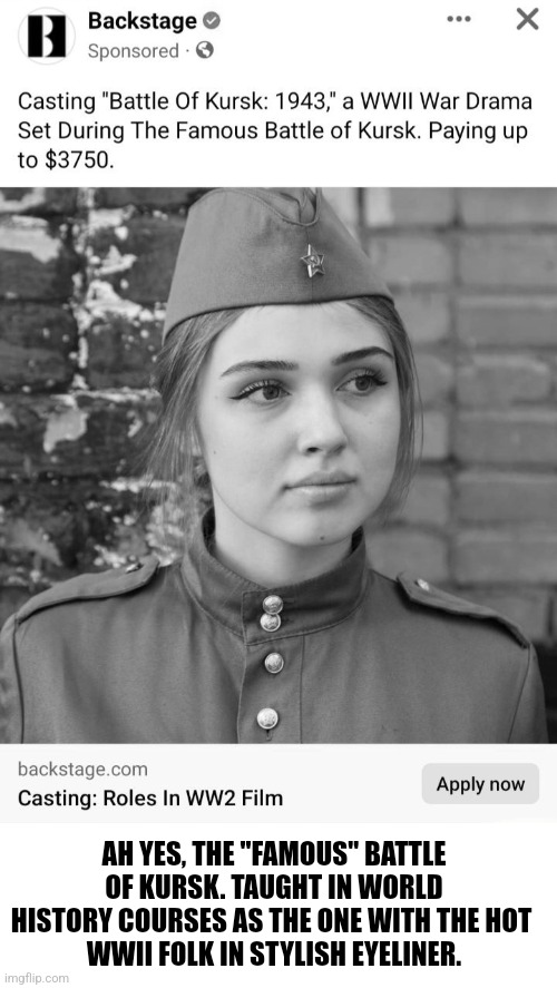 Acting Life | AH YES, THE "FAMOUS" BATTLE OF KURSK. TAUGHT IN WORLD HISTORY COURSES AS THE ONE WITH THE HOT 
WWII FOLK IN STYLISH EYELINER. | image tagged in acting,humor | made w/ Imgflip meme maker