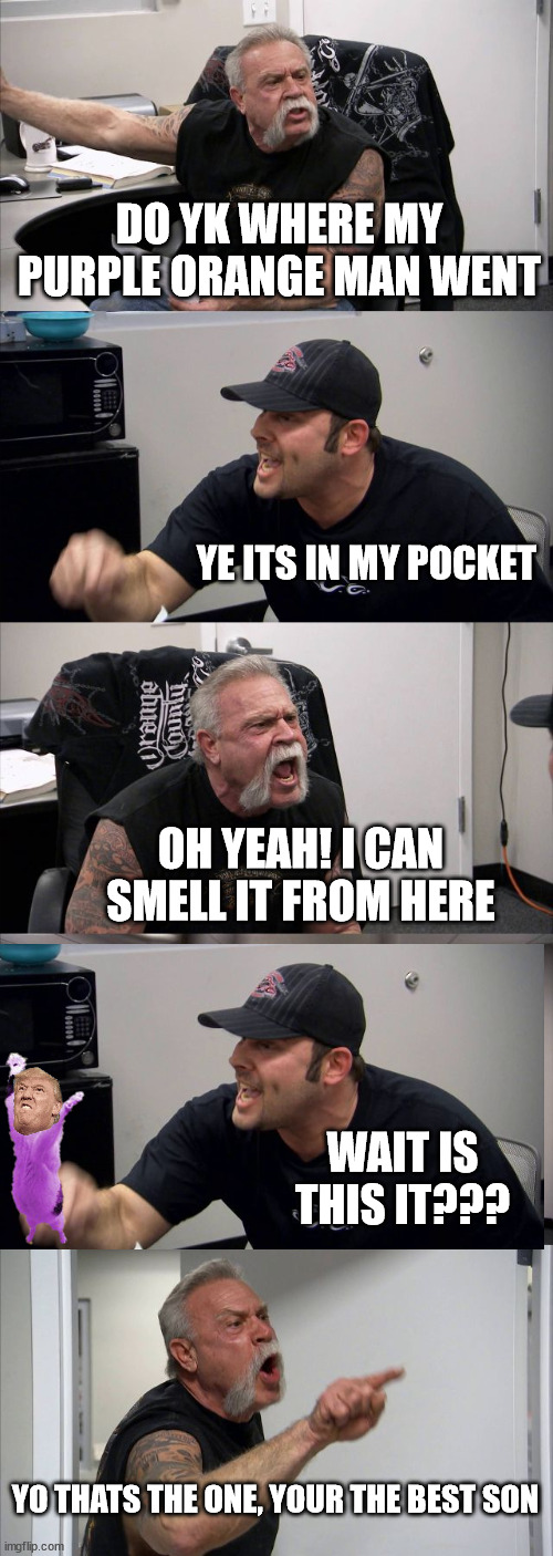 Orange man | DO YK WHERE MY PURPLE ORANGE MAN WENT; YE ITS IN MY POCKET; OH YEAH! I CAN SMELL IT FROM HERE; WAIT IS THIS IT??? YO THATS THE ONE, YOUR THE BEST SON | image tagged in memes,american chopper argument | made w/ Imgflip meme maker