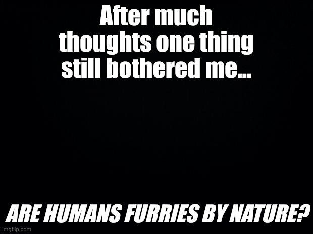 I mean- we are basically anthropomorphic apes (kind of)... | After much thoughts one thing still bothered me... ARE HUMANS FURRIES BY NATURE? | made w/ Imgflip meme maker