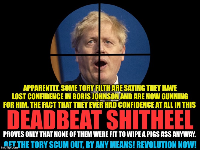 Shitheel | APPARENTLY. SOME TORY FILTH ARE SAYING THEY HAVE LOST CONFIDENCE IN BORIS JOHNSON AND ARE NOW GUNNING FOR HIM. THE FACT THAT THEY EVER HAD CONFIDENCE AT ALL IN THIS; DEADBEAT SHITHEEL; PROVES ONLY THAT NONE OF THEM WERE FIT TO WIPE A PIGS ASS ANYWAY. GET THE TORY SCUM OUT, BY ANY MEANS! REVOLUTION NOW! | image tagged in boris johnson,toryscum | made w/ Imgflip meme maker