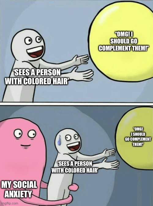 Social anxiety problems | “OMG! I SHOULD GO COMPLEMENT THEM!”; ‘SEES A PERSON WITH COLORED HAIR’; “OMG! I SHOULD GO COMPLEMENT THEM!”; ‘SEES A PERSON WITH COLORED HAIR’; MY SOCIAL ANXIETY | image tagged in memes,running away balloon | made w/ Imgflip meme maker
