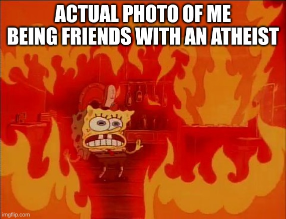 Burning Spongebob | ACTUAL PHOTO OF ME BEING FRIENDS WITH AN ATHEIST | image tagged in burning spongebob | made w/ Imgflip meme maker