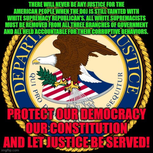 Department of Justice | THERE WILL NEVER BE ANY JUSTICE FOR THE AMERICAN PEOPLE WHEN THE DOJ IS STILL TAINTED WITH WHITE SUPREMACY REPUBLICAN'S. ALL WHITE SUPREMACISTS MUST BE REMOVED FROM ALL THREE BRANCHES OF GOVERNMENT AND ALL HELD ACCOUNTABLE FOR THEIR CORRUPTIVE BEHAVIORS. PROTECT OUR DEMOCRACY OUR CONSTITUTION AND LET JUSTICE BE SERVED! | image tagged in department of justice | made w/ Imgflip meme maker