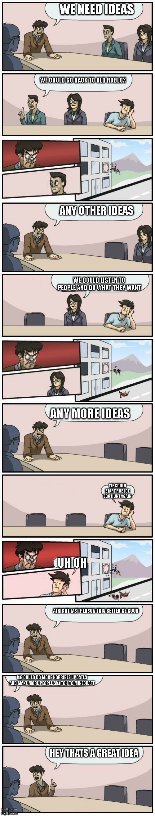 roblox board room meeting suggestions | WE NEED IDEAS; WE COULD GO BACK TO OLD ROBLOX; ANY OTHER IDEAS; WE COULD LISTEN TO PEOPLE AND DO WHAT THEY WANT; ANY MORE IDEAS; WE COULD START ROBLOX EGG HUNT AGAIN; UH OH; ALRIGHT LAST PERSON THIS BETTER BE GOOD; WE COULD DO MORE HORRIBLE UPDATES AND MAKE MORE PEOPLE SWITCH TO MINECRAFT; HEY THATS A GREAT IDEA | image tagged in boardroom meeting suggestions extended | made w/ Imgflip meme maker