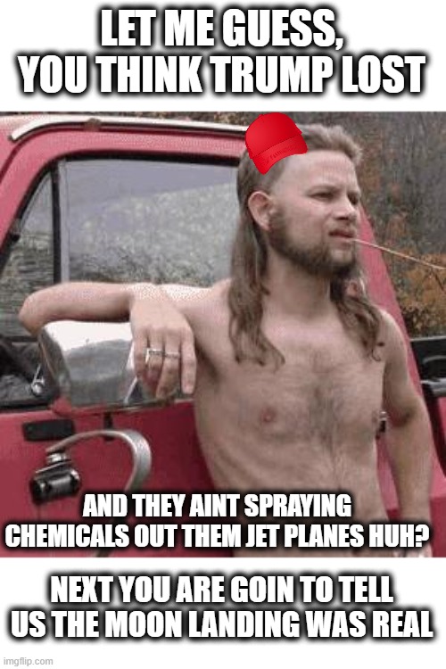 almost redneck | LET ME GUESS, YOU THINK TRUMP LOST AND THEY AINT SPRAYING CHEMICALS OUT THEM JET PLANES HUH? NEXT YOU ARE GOIN TO TELL US THE MOON LANDING W | image tagged in almost redneck | made w/ Imgflip meme maker